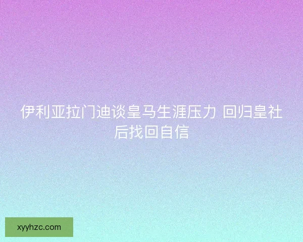 伊利亚拉门迪谈皇马生涯压力 回归皇社后找回自信