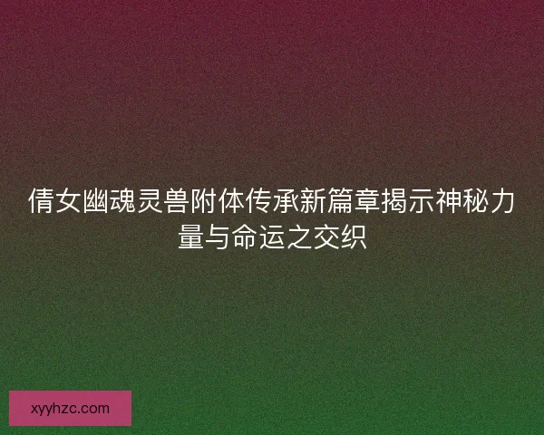 倩女幽魂灵兽附体传承新篇章揭示神秘力量与命运之交织