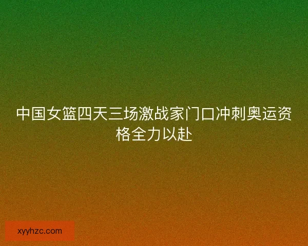 中国女篮四天三场激战家门口冲刺奥运资格全力以赴