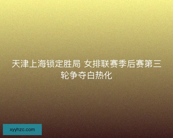天津上海锁定胜局 女排联赛季后赛第三轮争夺白热化