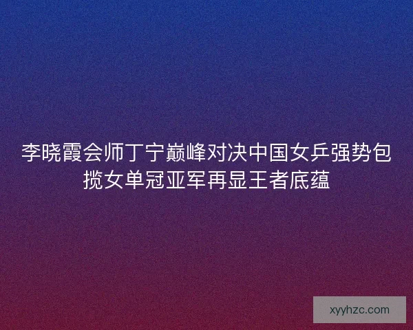 李晓霞会师丁宁巅峰对决中国女乒强势包揽女单冠亚军再显王者底蕴