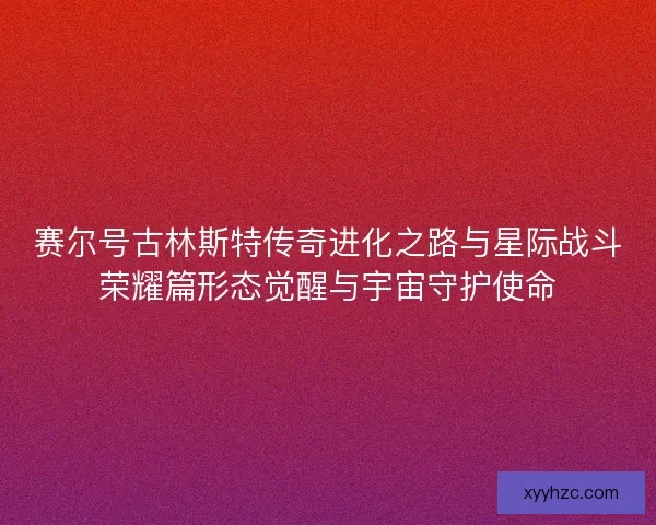 赛尔号古林斯特传奇进化之路与星际战斗荣耀篇形态觉醒与宇宙守护使命
