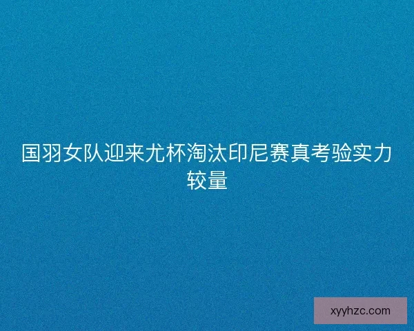 国羽女队迎来尤杯淘汰印尼赛真考验实力较量