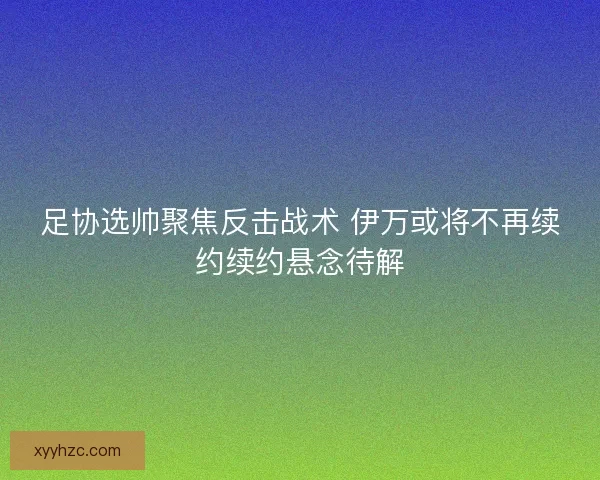 足协选帅聚焦反击战术 伊万或将不再续约续约悬念待解