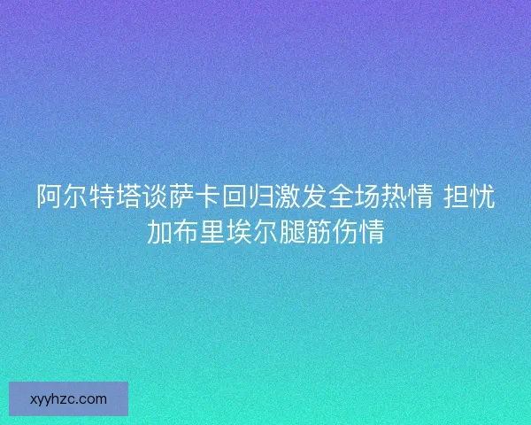 阿尔特塔谈萨卡回归激发全场热情 担忧加布里埃尔腿筋伤情