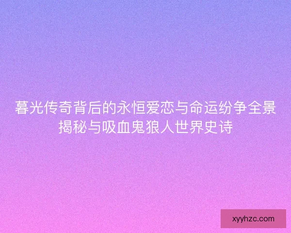 暮光传奇背后的永恒爱恋与命运纷争全景揭秘与吸血鬼狼人世界史诗