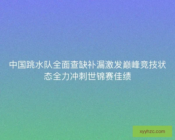 中国跳水队全面查缺补漏激发巅峰竞技状态全力冲刺世锦赛佳绩