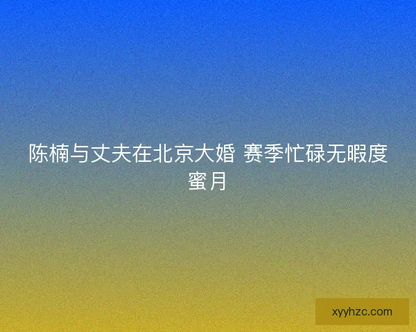 陈楠与丈夫在北京大婚 赛季忙碌无暇度蜜月