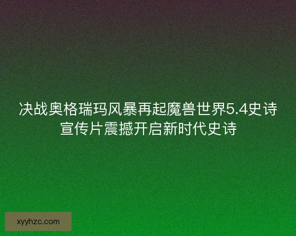决战奥格瑞玛风暴再起魔兽世界5.4史诗宣传片震撼开启新时代史诗