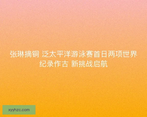 张琳摘铜 泛太平洋游泳赛首日两项世界纪录作古 新挑战启航