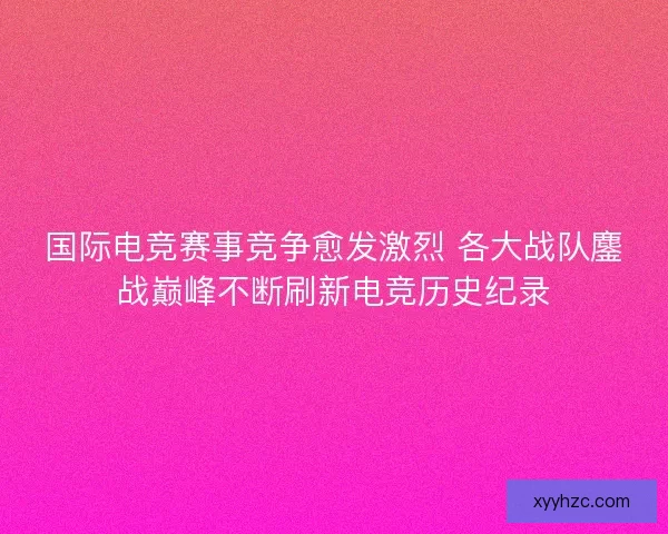 国际电竞赛事竞争愈发激烈 各大战队鏖战巅峰不断刷新电竞历史纪录