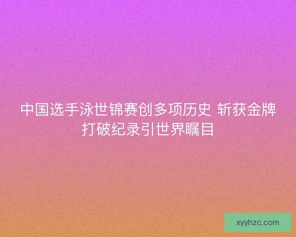 中国选手泳世锦赛创多项历史 斩获金牌打破纪录引世界瞩目