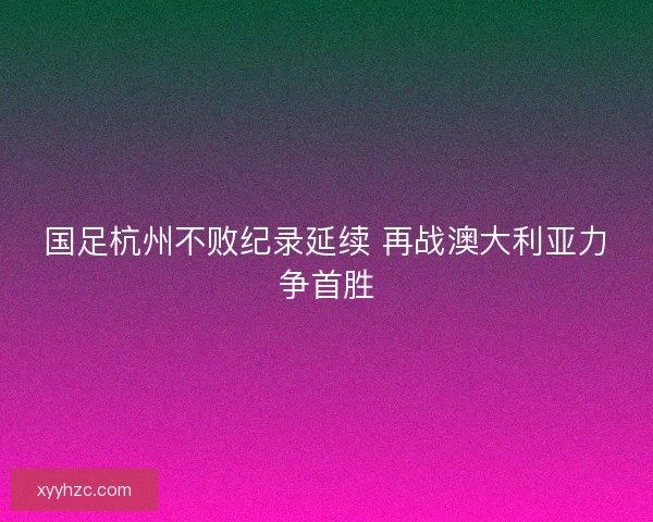 国足杭州不败纪录延续 再战澳大利亚力争首胜