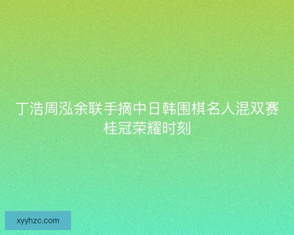 丁浩周泓余联手摘中日韩围棋名人混双赛桂冠荣耀时刻