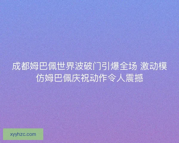 成都姆巴佩世界波破门引爆全场 激动模仿姆巴佩庆祝动作令人震撼