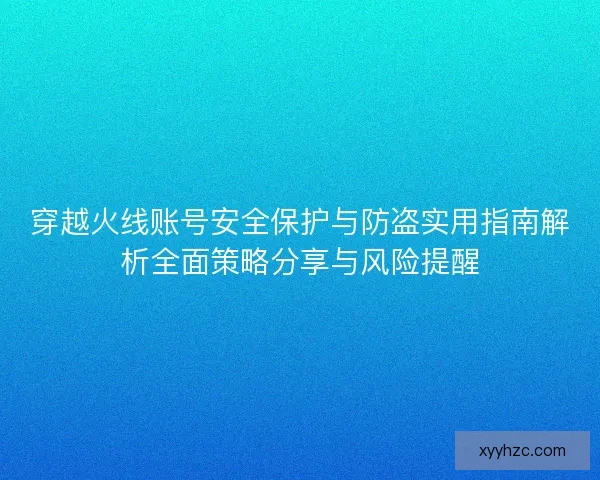 穿越火线账号安全保护与防盗实用指南解析全面策略分享与风险提醒